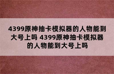 4399原神抽卡模拟器的人物能到大号上吗 4399原神抽卡模拟器的人物能到大号上吗